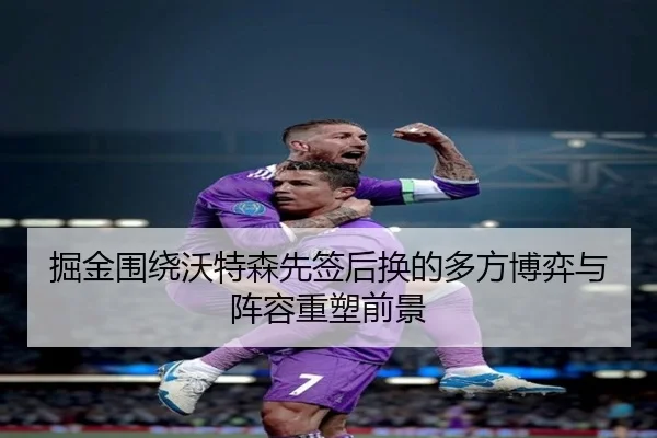 掘金围绕沃特森先签后换的多方博弈与阵容重塑前景